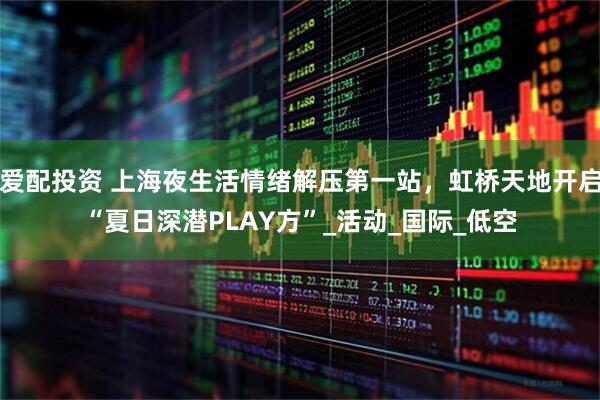 爱配投资 上海夜生活情绪解压第一站,虹桥天地开启“夏日深潜PLAY方”_活动_国际_低空