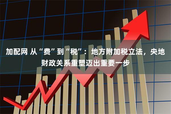 加配网 从“费”到“税”：地方附加税立法，央地财政关系重塑迈出重要一步