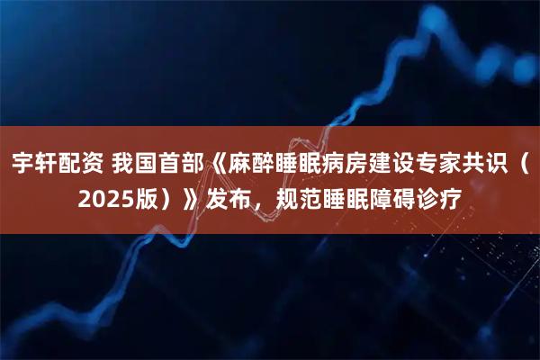 宇轩配资 我国首部《麻醉睡眠病房建设专家共识（2025版）》发布，规范睡眠障碍诊疗