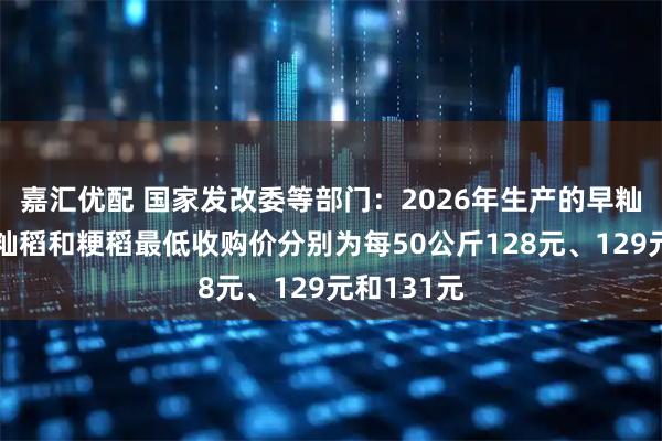 嘉汇优配 国家发改委等部门：2026年生产的早籼稻、中晚籼稻和粳稻最低收购价分别为每50公斤128元、129元和131元