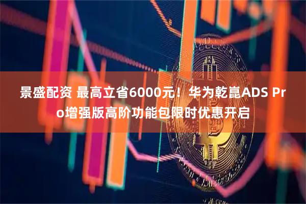 景盛配资 最高立省6000元！华为乾崑ADS Pro增强版高阶功能包限时优惠开启