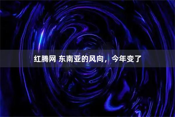 红腾网 东南亚的风向，今年变了
