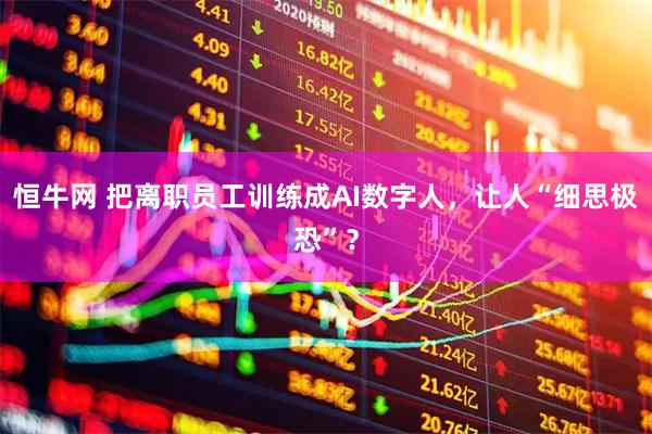 恒牛网 把离职员工训练成AI数字人，让人“细思极恐”？