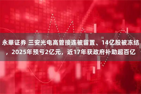 永華证券 三安光电高管接连被留置、14亿股被冻结,2025年预亏2亿元,近17年获政府补助超百亿