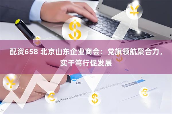 配资658 北京山东企业商会:党旗领航聚合力,实干笃行促发展