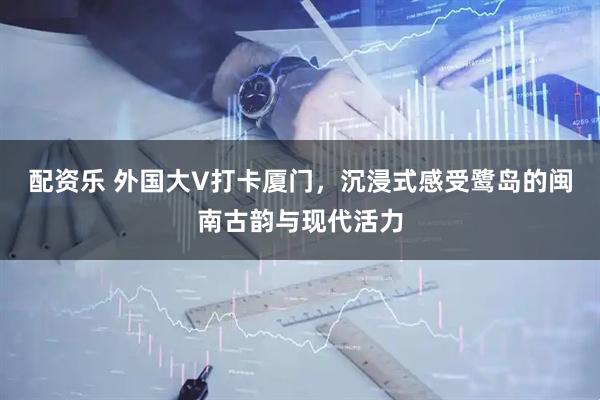 配资乐 外国大V打卡厦门,沉浸式感受鹭岛的闽南古韵与现代活力