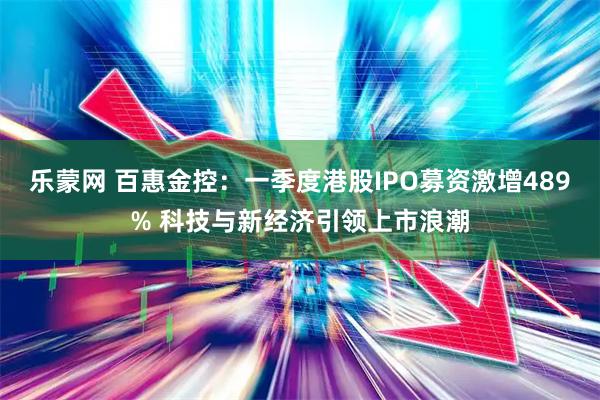 乐蒙网 百惠金控：一季度港股IPO募资激增489% 科技与新经济引领上市浪潮